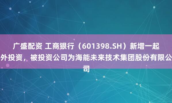 广盛配资 工商银行(601398.SH)新增一起对外投资,被投资公司为海能未来技术集团股份有限公司