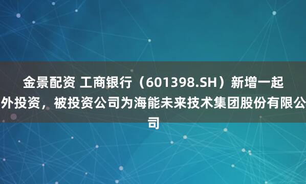 金景配资 工商银行（601398.SH）新增一起对外投资，被投资公司为海能未来技术集团股份有限公司