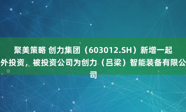 聚美策略 创力集团（603012.SH）新增一起对外投资，被投资公司为创力（吕梁）智能装备有限公司