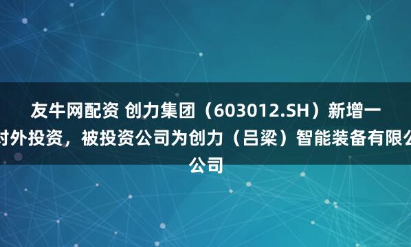 友牛网配资 创力集团（603012.SH）新增一起对外投资，被投资公司为创力（吕梁）智能装备有限公司