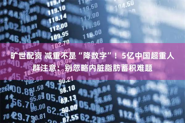 旷世配资 减重不是“降数字”!5亿中国超重人群注意:别忽略内脏脂肪蓄积难题