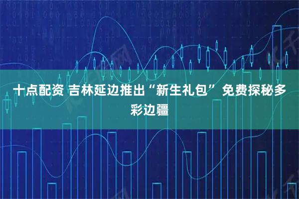 十点配资 吉林延边推出“新生礼包” 免费探秘多彩边疆