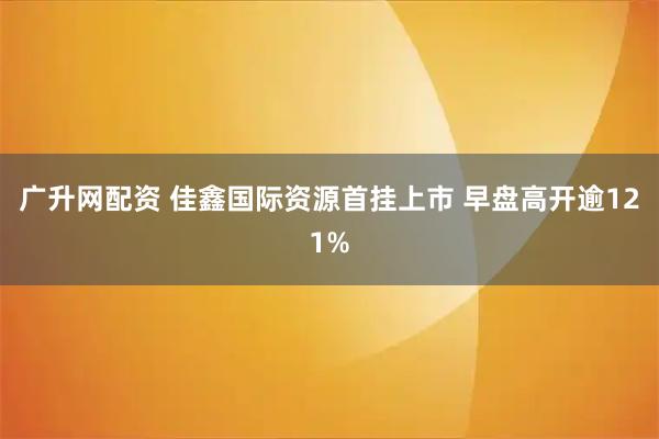 广升网配资 佳鑫国际资源首挂上市 早盘高开逾121%
