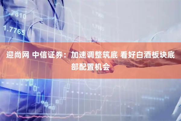 迎尚网 中信证券：加速调整筑底 看好白酒板块底部配置机会