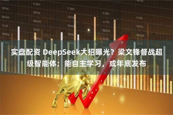 实盘配资 DeepSeek大招曝光？梁文锋督战超级智能体：能自主学习，或年底发布