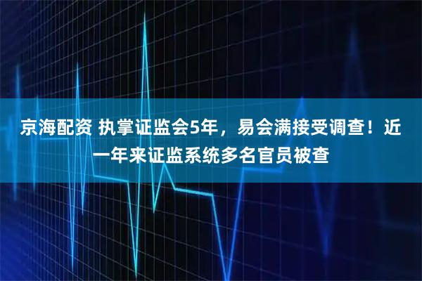 京海配资 执掌证监会5年，易会满接受调查！近一年来证监系统多名官员被查