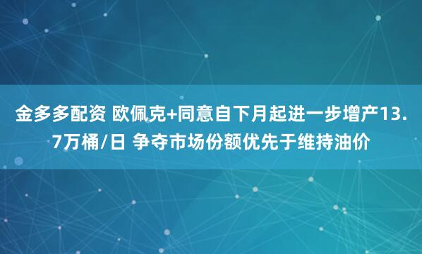 金多多配资 欧佩克+同意自下月起进一步增产13.7万桶/日 争夺市场份额优先于维持油价