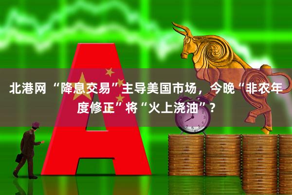 北港网 “降息交易”主导美国市场，今晚“非农年度修正”将“火上浇油”？