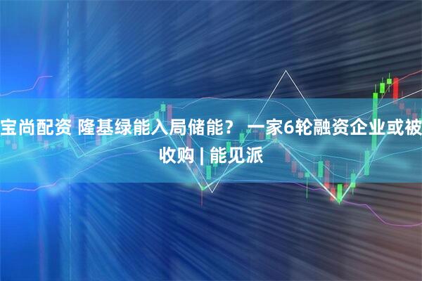 宝尚配资 隆基绿能入局储能？ 一家6轮融资企业或被收购 | 能见派