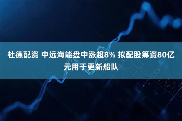 杜德配资 中远海能盘中涨超8% 拟配股筹资80亿元用于更新船队