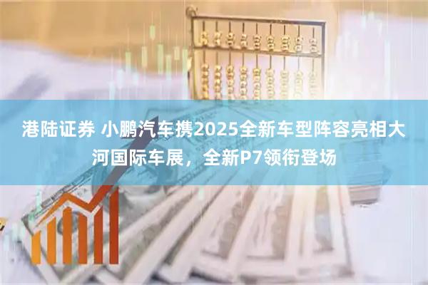 港陆证券 小鹏汽车携2025全新车型阵容亮相大河国际车展，全新P7领衔登场