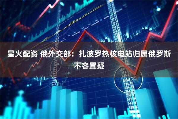 星火配资 俄外交部：扎波罗热核电站归属俄罗斯不容置疑