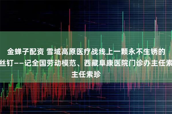 金蝉子配资 雪域高原医疗战线上一颗永不生锈的螺丝钉——记全国劳动模范、西藏阜康医院门诊办主任索珍