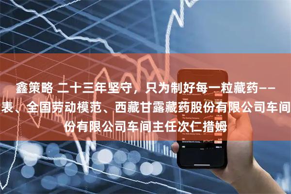 鑫策略 二十三年坚守，只为制好每一粒藏药——记全国人大代表、全国劳动模范、西藏甘露藏药股份有限公司车间主任次仁措姆