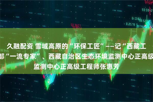 久融配资 雪域高原的“环保工匠”——记“西藏工匠”生态环境部“一流专家”、西藏自治区生态环境监测中心正高级工程师张惠芳