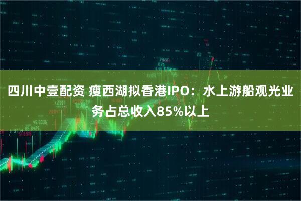 四川中壹配资 瘦西湖拟香港IPO：水上游船观光业务占总收入85%以上