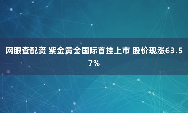 网眼查配资 紫金黄金国际首挂上市 股价现涨63.57%