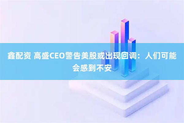 鑫配资 高盛CEO警告美股或出现回调：人们可能会感到不安