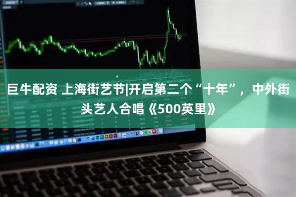 巨牛配资 上海街艺节|开启第二个“十年”，中外街头艺人合唱《500英里》