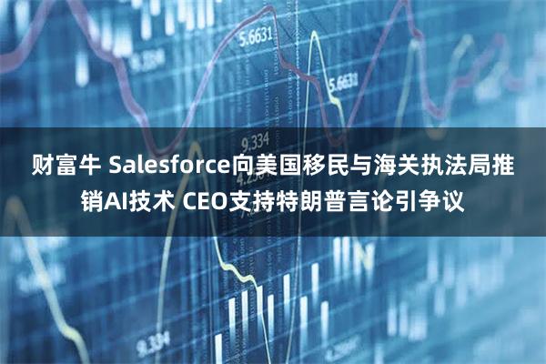 财富牛 Salesforce向美国移民与海关执法局推销AI技术 CEO支持特朗普言论引争议