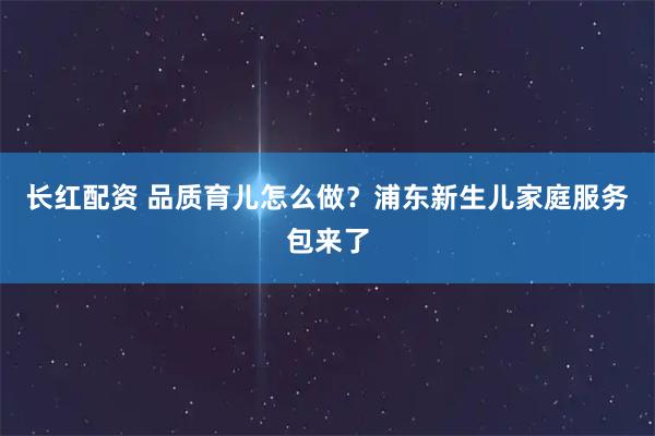 长红配资 品质育儿怎么做？浦东新生儿家庭服务包来了