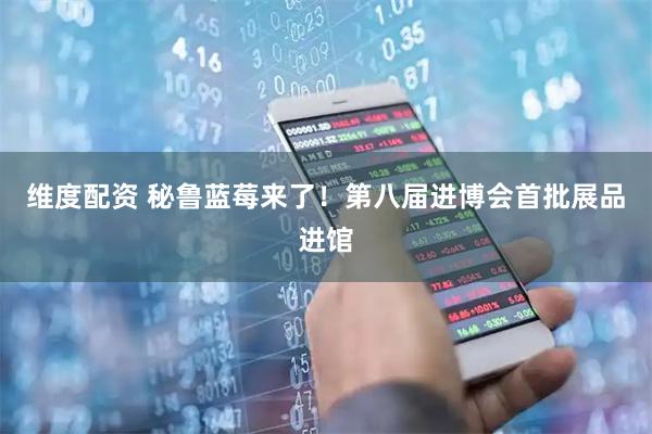 维度配资 秘鲁蓝莓来了！第八届进博会首批展品进馆