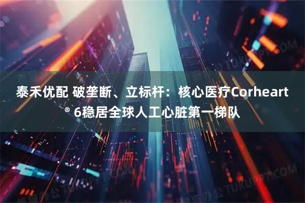 泰禾优配 破垄断、立标杆：核心医疗Corheart® 6稳居全球人工心脏第一梯队