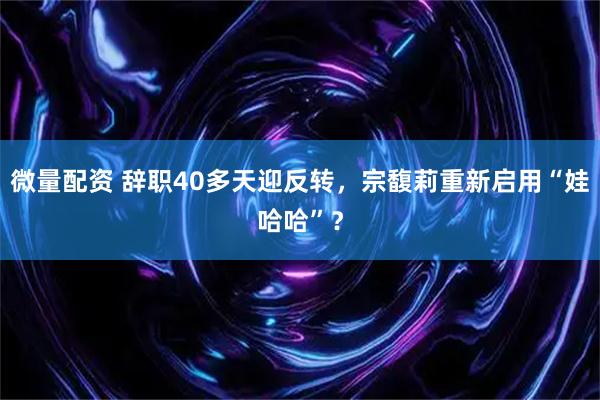 微量配资 辞职40多天迎反转，宗馥莉重新启用“娃哈哈”？