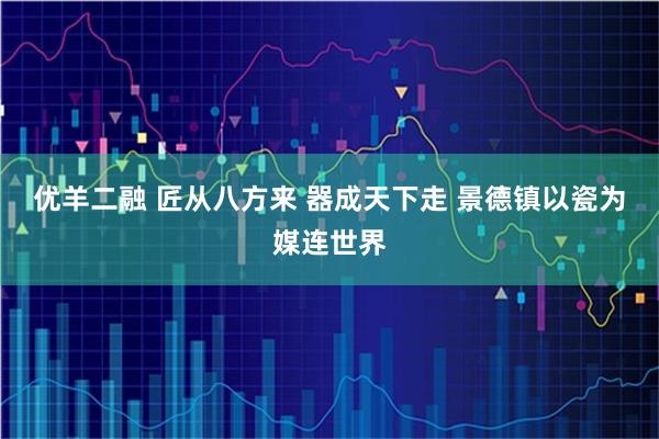 优羊二融 匠从八方来 器成天下走 景德镇以瓷为媒连世界