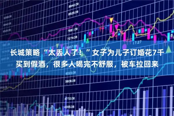 长城策略 “太丢人了!”女子为儿子订婚花7千买到假酒,很多人喝完不舒服,被车拉回来