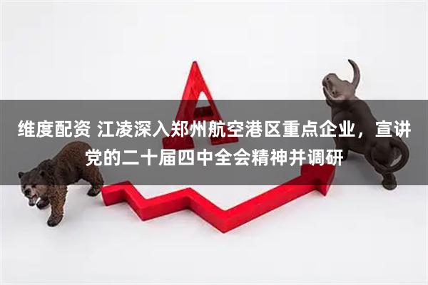 维度配资 江凌深入郑州航空港区重点企业，宣讲党的二十届四中全会精神并调研