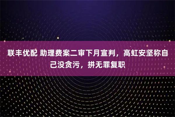 联丰优配 助理费案二审下月宣判,高虹安坚称自己没贪污,拼无罪复职