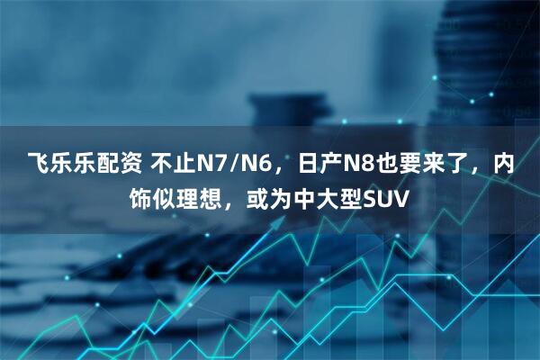 飞乐乐配资 不止N7/N6，日产N8也要来了，内饰似理想，或为中大型SUV