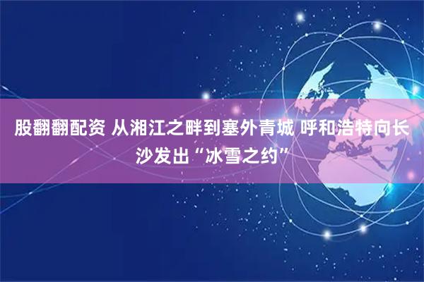 股翻翻配资 从湘江之畔到塞外青城 呼和浩特向长沙发出“冰雪之约”