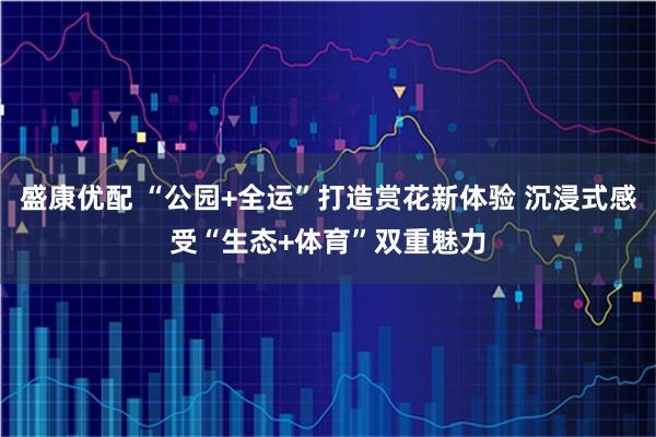 盛康优配 “公园+全运”打造赏花新体验 沉浸式感受“生态+体育”双重魅力