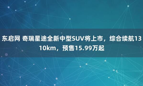 东启网 奇瑞星途全新中型SUV将上市，综合续航1310km，预售15.99万起