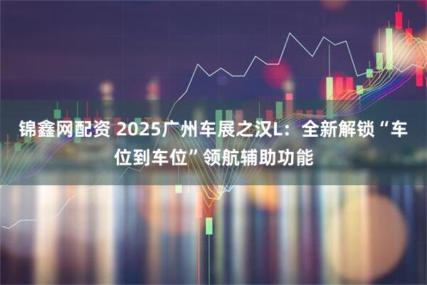 锦鑫网配资 2025广州车展之汉L：全新解锁“车位到车位”领航辅助功能