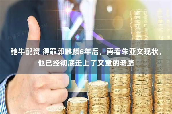 驰牛配资 得罪郭麒麟6年后，再看朱亚文现状，他已经彻底走上了文章的老路
