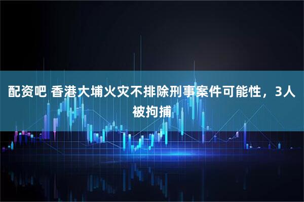 配资吧 香港大埔火灾不排除刑事案件可能性，3人被拘捕