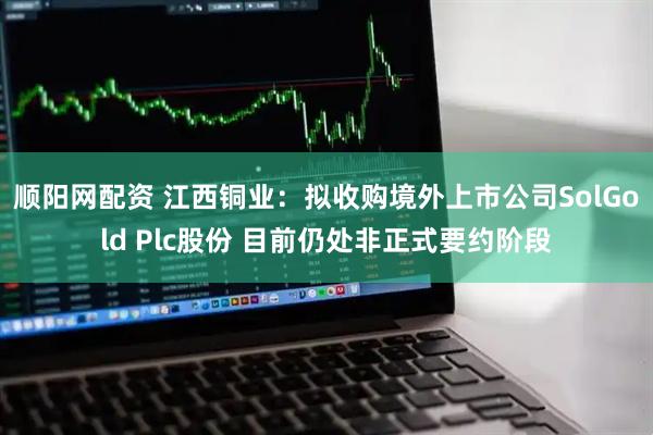 顺阳网配资 江西铜业：拟收购境外上市公司SolGold Plc股份 目前仍处非正式要约阶段