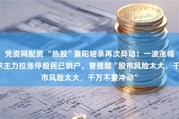凭资网配资 “热股”襄阳轴承再次异动！一波涨幅已近50%，求主力拉涨停股民已销户，曾提醒“股市风险太大，千万不要冲动”