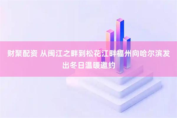 财聚配资 从闽江之畔到松花江畔福州向哈尔滨发出冬日温暖邀约