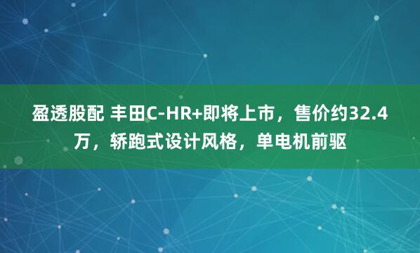 盈透股配 丰田C-HR+即将上市，售价约32.4万，轿跑式设计风格，单电机前驱