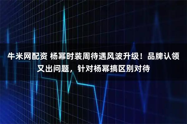 牛米网配资 杨幂时装周待遇风波升级！品牌认领又出问题，针对杨幂搞区别对待