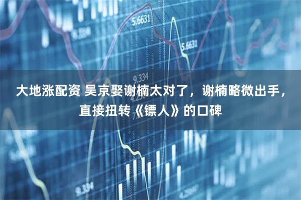 大地涨配资 吴京娶谢楠太对了，谢楠略微出手，直接扭转《镖人》的口碑