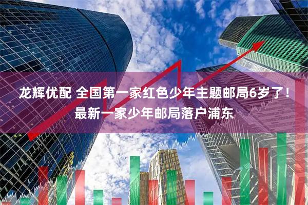 龙辉优配 全国第一家红色少年主题邮局6岁了！最新一家少年邮局落户浦东