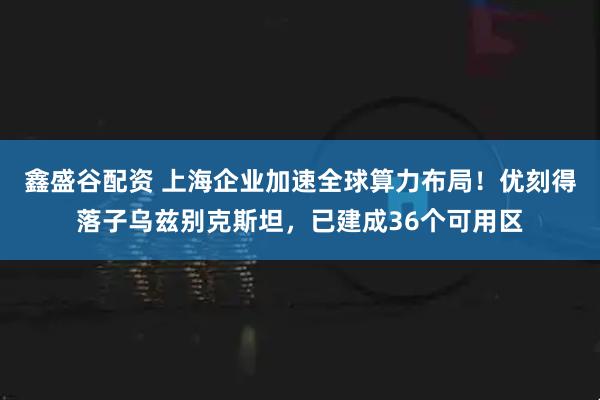 鑫盛谷配资 上海企业加速全球算力布局！优刻得落子乌兹别克斯坦，已建成36个可用区